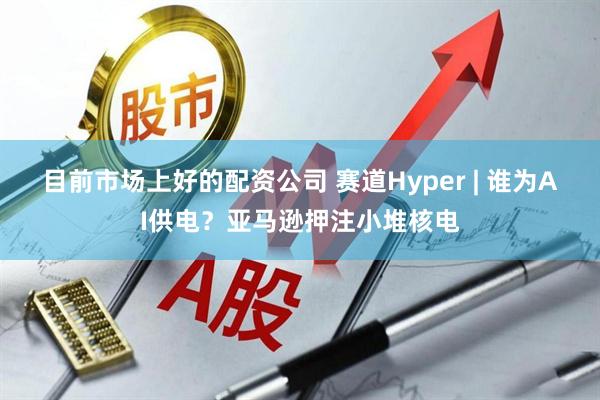 目前市场上好的配资公司 赛道Hyper | 谁为AI供电？亚马逊押注小堆核电