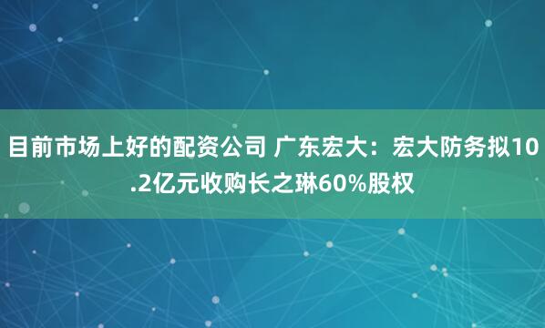 目前市场上好的配资公司 广东宏大：宏大防务拟10.2亿元收购长之琳60%股权