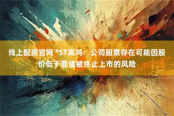 线上配资官网 *ST高鸿：公司股票存在可能因股价低于面值被终止上市的风险