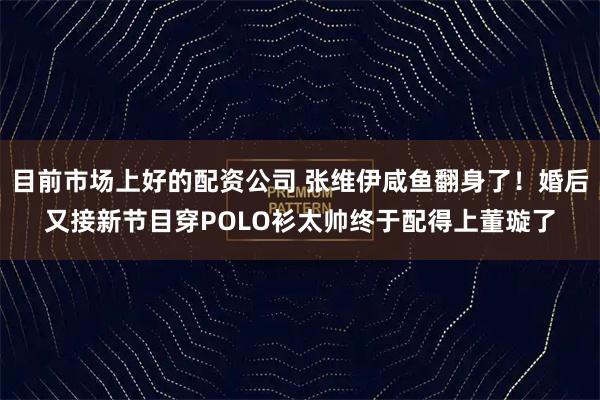 目前市场上好的配资公司 张维伊咸鱼翻身了！婚后又接新节目穿POLO衫太帅终于配得上董璇了