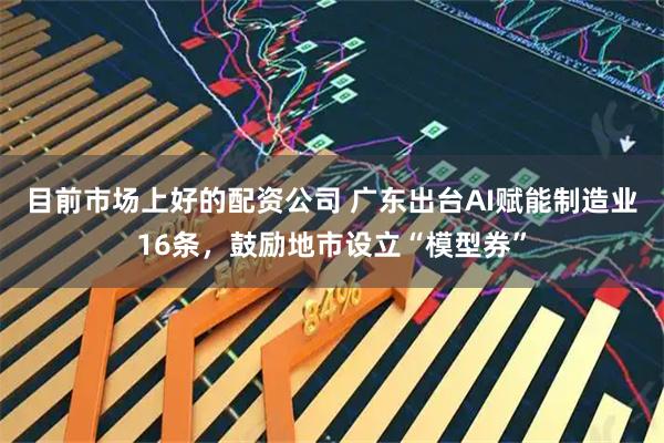 目前市场上好的配资公司 广东出台AI赋能制造业16条，鼓励地市设立“模型券”