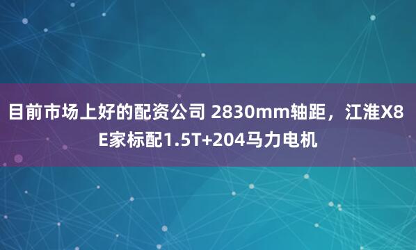 目前市场上好的配资公司 2830mm轴距，江淮X8 E家标配1.5T+204马力电机