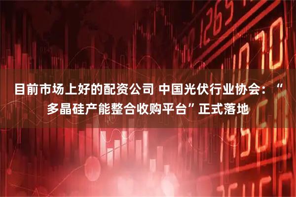目前市场上好的配资公司 中国光伏行业协会：“多晶硅产能整合收购平台”正式落地