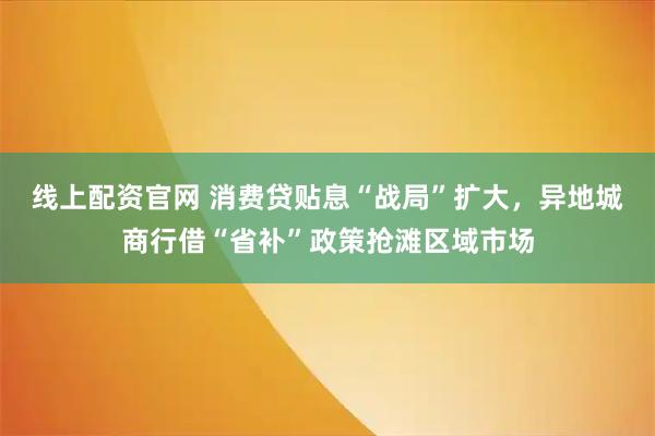 线上配资官网 消费贷贴息“战局”扩大，异地城商行借“省补”政策抢滩区域市场