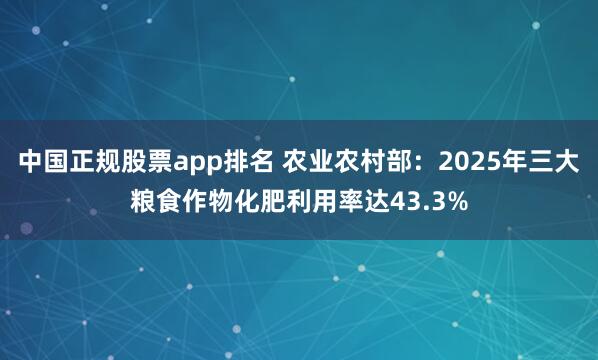 中国正规股票app排名 农业农村部：2025年三大粮食作物化肥利用率达43.3%