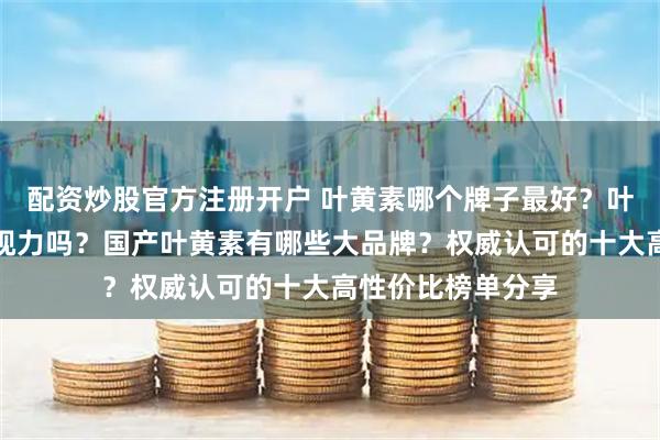 配资炒股官方注册开户 叶黄素哪个牌子最好？叶黄素真的能改善视力吗？国产叶黄素有哪些大品牌？权威认可的十大高性价比榜单分享