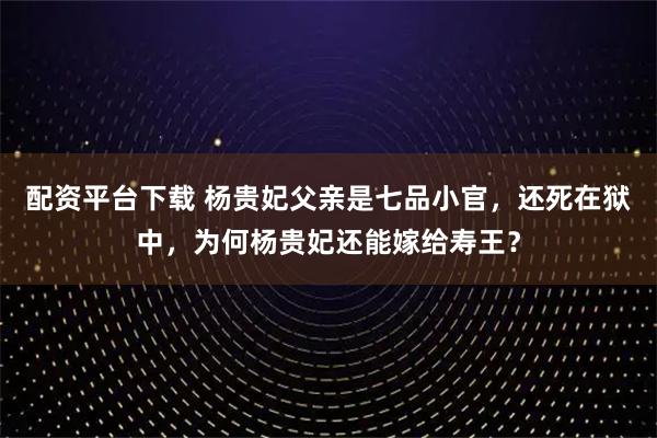 配资平台下载 杨贵妃父亲是七品小官，还死在狱中，为何杨贵妃还能嫁给寿王？