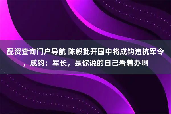 配资查询门户导航 陈毅批开国中将成钧违抗军令，成钧：军长，是你说的自己看着办啊