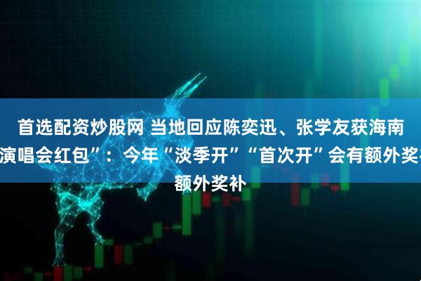 首选配资炒股网 当地回应陈奕迅、张学友获海南“演唱会红包”：今年“淡季开”“首次开”会有额外奖补