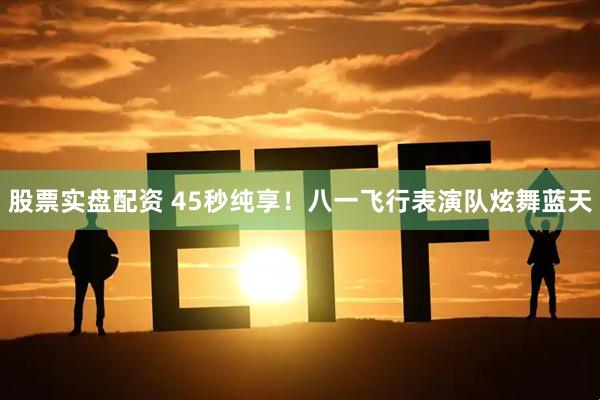 股票实盘配资 45秒纯享！八一飞行表演队炫舞蓝天