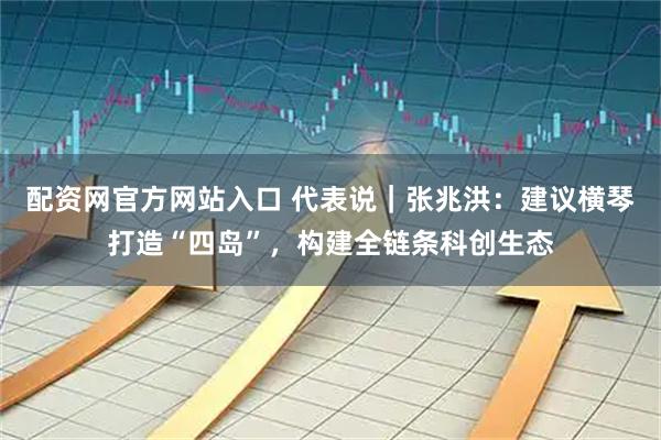 配资网官方网站入口 代表说｜张兆洪：建议横琴打造“四岛”，构建全链条科创生态