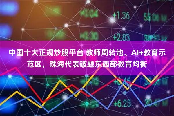 中国十大正规炒股平台 教师周转池、AI+教育示范区，珠海代表破题东西部教育均衡