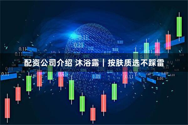 配资公司介绍 沐浴露｜按肤质选不踩雷