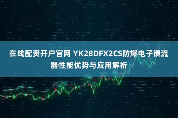 在线配资开户官网 YK28DFX2CS防爆电子镇流器性能优势与应用解析