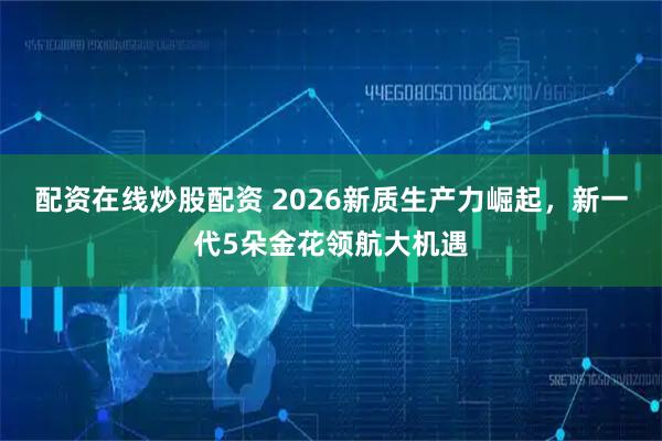 配资在线炒股配资 2026新质生产力崛起，新一代5朵金花领航大机遇
