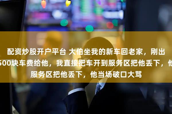 配资炒股开户平台 大伯坐我的新车回老家，刚出市区就要我转500块车费给他，我直接把车开到服务区把他丢下，他当场破口大骂