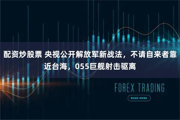 配资炒股票 央视公开解放军新战法，不请自来者靠近台海，055巨舰射击驱离