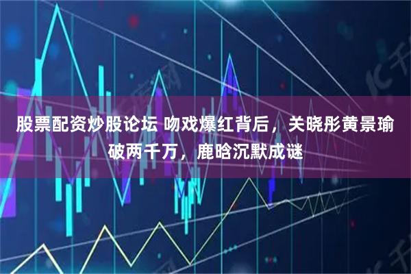 股票配资炒股论坛 吻戏爆红背后，关晓彤黄景瑜破两千万，鹿晗沉默成谜