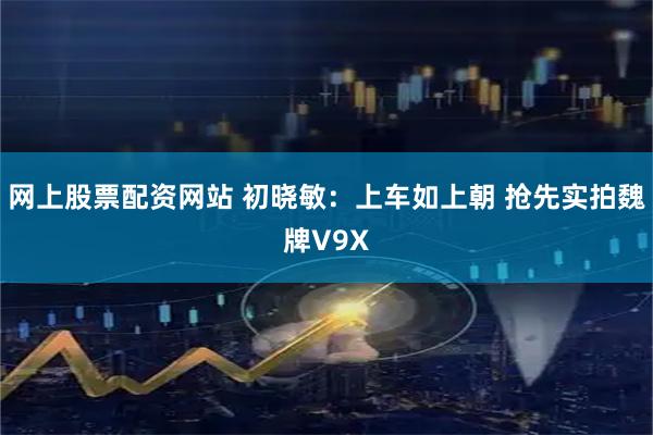 网上股票配资网站 初晓敏：上车如上朝 抢先实拍魏牌V9X
