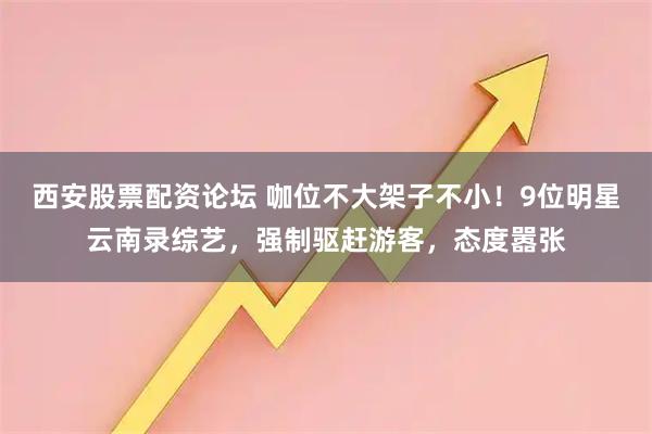 西安股票配资论坛 咖位不大架子不小！9位明星云南录综艺，强制驱赶游客，态度嚣张