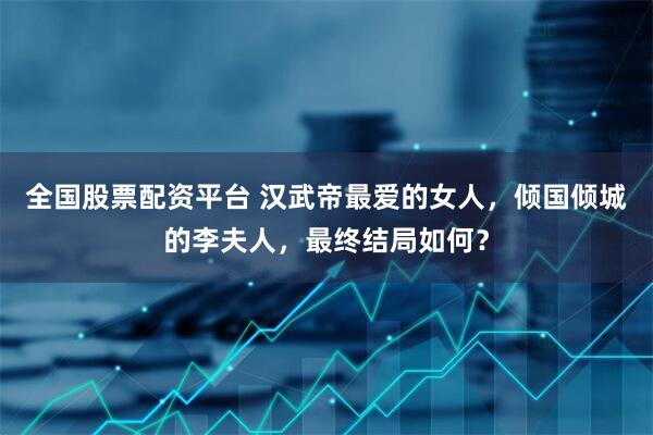 全国股票配资平台 汉武帝最爱的女人，倾国倾城的李夫人，最终结局如何？