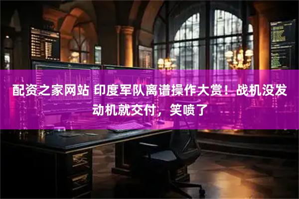 配资之家网站 印度军队离谱操作大赏！战机没发动机就交付，笑喷了