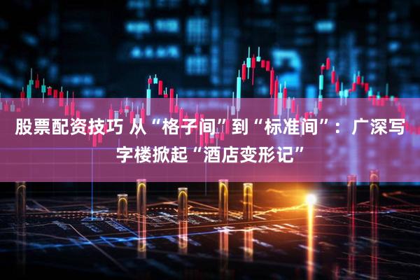 股票配资技巧 从“格子间”到“标准间”：广深写字楼掀起“酒店变形记”