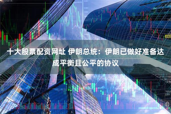 十大股票配资网址 伊朗总统：伊朗已做好准备达成平衡且公平的协议