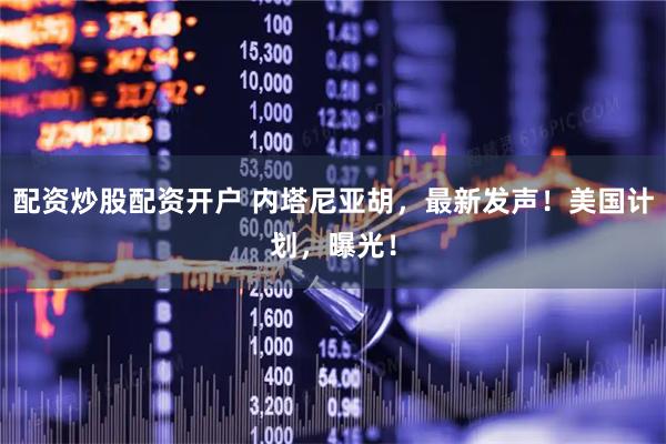 配资炒股配资开户 内塔尼亚胡，最新发声！美国计划，曝光！